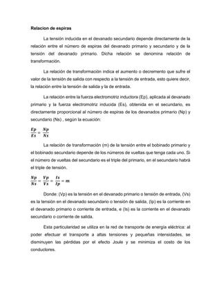 Relacion de espiras
La tensión inducida en el devanado secundario depende directamente de la
relación entre el número de espiras del devanado primario y secundario y de la
tensión del devanado primario. Dicha relación se denomina relación de
transformación.
La relación de transformación indica el aumento o decremento que sufre el
valor de la tensión de salida con respecto a la tensión de entrada, esto quiere decir,
la relación entre la tensión de salida y la de entrada.
La relación entre la fuerza electromotriz inductora (Ep), aplicada al devanado
primario y la fuerza electromotriz inducida (Es), obtenida en el secundario, es
directamente proporcional al número de espiras de los devanados primario (Np) y
secundario (Ns) , según la ecuación:
𝑬𝒑
𝑬𝒔
=
𝑵𝒑
𝑵𝒔
La relación de transformación (m) de la tensión entre el bobinado primario y
el bobinado secundario depende de los números de vueltas que tenga cada uno. Si
el número de vueltas del secundario es el triple del primario, en el secundario habrá
el triple de tensión.
𝑵𝒑
𝑵𝒔
=
𝑽𝒑
𝑽𝒔
=
𝑰𝒔
𝑰𝒑
= 𝒎
Donde: (Vp) es la tensión en el devanado primario o tensión de entrada, (Vs)
es la tensión en el devanado secundario o tensión de salida, (Ip) es la corriente en
el devanado primario o corriente de entrada, e (Is) es la corriente en el devanado
secundario o corriente de salida.
Esta particularidad se utiliza en la red de transporte de energía eléctrica: al
poder efectuar el transporte a altas tensiones y pequeñas intensidades, se
disminuyen las pérdidas por el efecto Joule y se minimiza el costo de los
conductores.
 
