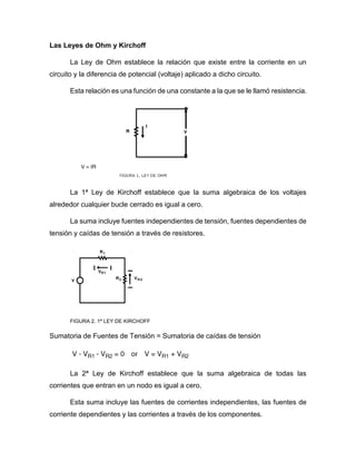 Las Leyes de Ohm y Kirchoff
La Ley de Ohm establece la relación que existe entre la corriente en un
circuito y la diferencia de potencial (voltaje) aplicado a dicho circuito.
Esta relación es una función de una constante a la que se le llamó resistencia.
La 1ª Ley de Kirchoff establece que la suma algebraica de los voltajes
alrededor cualquier bucle cerrado es igual a cero.
La suma incluye fuentes independientes de tensión, fuentes dependientes de
tensión y caídas de tensión a través de resistores.
FIGURA 2. 1ª LEY DE KIRCHOFF
Sumatoria de Fuentes de Tensión = Sumatoria de caídas de tensión
La 2ª Ley de Kirchoff establece que la suma algebraica de todas las
corrientes que entran en un nodo es igual a cero.
Esta suma incluye las fuentes de corrientes independientes, las fuentes de
corriente dependientes y las corrientes a través de los componentes.
 