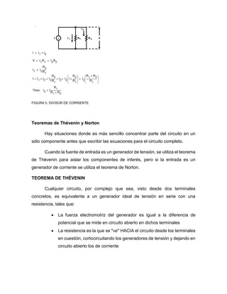 FIGURA 5. DIVISOR DE CORRIENTE
Teoremas de Thévenin y Norton
Hay situaciones donde es más sencillo concentrar parte del circuito en un
sólo componente antes que escribir las ecuaciones para el circuito completo.
Cuando la fuente de entrada es un generador de tensión, se utiliza el teorema
de Thévenin para aislar los componentes de interés, pero si la entrada es un
generador de corriente se utiliza el teorema de Norton.
TEOREMA DE THÉVENIN
Cualquier circuito, por complejo que sea, visto desde dos terminales
concretos, es equivalente a un generador ideal de tensión en serie con una
resistencia, tales que:
 La fuerza electromotriz del generador es igual a la diferencia de
potencial que se mide en circuito abierto en dichos terminales
 La resistencia es la que se "ve" HACIA el circuito desde los terminales
en cuestión, cortocircuitando los generadores de tensión y dejando en
circuito abierto los de corriente
 