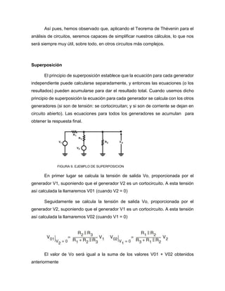 Así pues, hemos observado que, aplicando el Teorema de Thévenin para el
análisis de circuitos, seremos capaces de simplificar nuestros cálculos, lo que nos
será siempre muy útil, sobre todo, en otros circuitos más complejos.
Superposición
El principio de superposición establece que la ecuación para cada generador
independiente puede calcularse separadamente, y entonces las ecuaciones (o los
resultados) pueden acumularse para dar el resultado total. Cuando usemos dicho
principio de superposición la ecuación para cada generador se calcula con los otros
generadores (si son de tensión: se cortocircuitan; y si son de corriente se dejan en
circuito abierto). Las ecuaciones para todos los generadores se acumulan para
obtener la respuesta final.
FIGURA 9. EJEMPLO DE SUPERPOSICION
En primer lugar se calcula la tensión de salida Vo, proporcionada por el
generador V1, suponiendo que el generador V2 es un cortocircuito. A esta tensión
así calculada la llamaremos V01 (cuando V2 = 0)
Seguidamente se calcula la tensión de salida Vo, proporcionada por el
generador V2, suponiendo que el generador V1 es un cortocircuito. A esta tensión
así calculada la llamaremos V02 (cuando V1 = 0)
El valor de Vo será igual a la suma de los valores V01 + V02 obtenidos
anteriormente
 