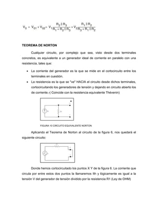 TEOREMA DE NORTON
Cualquier circuito, por complejo que sea, visto desde dos terminales
concretos, es equivalente a un generador ideal de corriente en paralelo con una
resistencia, tales que:
 La corriente del generador es la que se mide en el cortocircuito entre los
terminales en cuestión.
 La resistencia es la que se "ve" HACIA el circuito desde dichos terminales,
cortocircuitando los generadores de tensión y dejando en circuito abierto los
de corriente.-( Coincide con la resistencia equivalente Thévenin)
FIGURA 10 CIRCUITO EQUIVALENTE NORTON
Aplicando el Teorema de Norton al circuito de la figura 6, nos quedará el
siguiente circuito:
Donde hemos cortocircuitado los puntos X Y de la figura 6. La corriente que
circula por entre estos dos puntos la llamaremos Ith y lógicamente es igual a la
tensión V del generador de tensión dividido por la resistencia R1 (Ley de OHM)
 