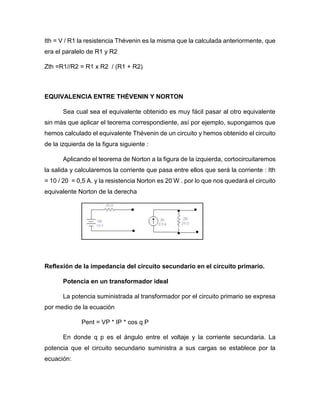 Ith = V / R1 la resistencia Thévenin es la misma que la calculada anteriormente, que
era el paralelo de R1 y R2
Zth =R1//R2 = R1 x R2 / (R1 + R2)
EQUIVALENCIA ENTRE THÉVENIN Y NORTON
Sea cual sea el equivalente obtenido es muy fácil pasar al otro equivalente
sin más que aplicar el teorema correspondiente, así por ejemplo, supongamos que
hemos calculado el equivalente Thévenin de un circuito y hemos obtenido el circuito
de la izquierda de la figura siguiente :
Aplicando el teorema de Norton a la figura de la izquierda, cortocircuitaremos
la salida y calcularemos la corriente que pasa entre ellos que será la corriente : Ith
= 10 / 20 = 0,5 A. y la resistencia Norton es 20 W . por lo que nos quedará el circuito
equivalente Norton de la derecha
Reflexión de la impedancia del circuito secundario en el circuito primario.
Potencia en un transformador ideal
La potencia suministrada al transformador por el circuito primario se expresa
por medio de la ecuación
Pent = VP * IP * cos q P
En donde q p es el ángulo entre el voltaje y la corriente secundaria. La
potencia que el circuito secundario suministra a sus cargas se establece por la
ecuación:
 