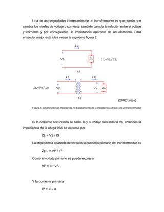 Una de las propiedades interesantes de un transformador es que puesto que
cambia los niveles de voltaje o corriente, también cambia la relación entre el voltaje
y corriente y por consiguiente, la impedancia aparente de un elemento. Para
entender mejor esta idea véase la siguiente figura 2.
(2882 bytes)
Figura 2. a) Definición de impedancia. b) Escalamiento de la impedancia a través de un transformador
Si la corriente secundaria se llama Is y el voltaje secundario Vs, entonces la
impedancia de la carga total se expresa por
ZL = VS / IS
La impedancia aparente del circuito secundario primario del transformador es
Z¢ L = VP / IP
Como el voltaje primario se puede expresar
VP = a * VS
Y la corriente primaria
IP = IS / a
 