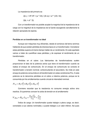 La impedancia del primario es
Z¢ L = VP /IP = (a * VS) / (IS /a) = a² * (VS / IS)
Z¢L = a² * ZL
Con un transformador es posible acoplar la magnitud de la impedancia de la
carga con la magnitud de la impedancia de la fuente escogiendo sencillamente la
relación apropiada de espiras.
Perdidas en un transformador no ideal
Aunque son máquinas muy eficientes, desde el comienzo del tema venimos
hablando de que existen pérdidas de diversos tipos en un transformador. Considerar
estas pérdidas supone al mismo tiempo hablar de un rendimiento. En este apartado
vamos a tratar de cuantificar esas pérdidas y de expresar el rendimiento de un
transformador.
Pérdidas en el cobre: Los fabricantes de transformadores suelen
proporcionar el dato de la potencia activa que tiene el transformador cuando se
realiza el ensayo de cortocircuito. En el ensayo de cortocircuito se conecta el
transformador a tensión nominal, cortocircuitando el secundario. Se mide en este
ensayo la potencia consumida en el transformador en estas condiciones Pcc. A esta
potencia se le denomina pérdidas en el cobre a máxima potencia, porque es la
consumida por los arrollamientos cuando circula la intensidad nominal.
Conviene recordar que la reactancia no consume energía activa sino
reactiva. Si queremos conocer la caída de tensión en el arrollamiento
Índice de carga: Un transformador puede trabajar a plena carga, es decir,
conectado a sus valores nominales; o puede trabajar a un valor inferior. Así pues
 