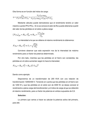 Otra forma es en función del índice de carga:
Mediante cálculos puede demostrarse que el rendimiento tendrá un valor
máximo cuando PFe=PCu . Si no se conoce el valor de Rcc puede obtenerse a partir
del valor de las pérdidas en el cobre a plena carga:
La intensidad a la que se obtiene el máximo rendimiento la obtenemos:
Conviene observar que esta expresión nos da la intensidad de máximo
rendimiento para un factor de potencia determinado.
Por otro lado, mientras que las pérdidas en el hierro son constantes, las
pérdidas en el cobre aumentan según lo hace la intensidad.
Dando como ejemplo:
Disponemos de un transformador de 200 KVA con una relación de
transformación 12000/400 V. Teniendo en cuenta que las pérdidas en el hierro son
de 1200 W y que las pérdidas en el cobre son de 4000 W; se desea conocer el
rendimiento a plena carga del transforamdor y el índice de carga al que se obtendrá
el máximo rendimiento, para un factor de potencia en ambos supuestos de 0,9.
Solucion:
Lo primero que vamos a hacer es calcular la potencia activa del primario,
para ello
 