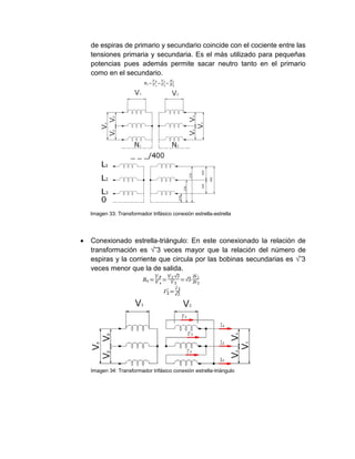 de espiras de primario y secundario coincide con el cociente entre las
tensiones primaria y secundaria. Es el más utilizado para pequeñas
potencias pues además permite sacar neutro tanto en el primario
como en el secundario.
Imagen 33: Transformador trifásico conexión estrella-estrella
 Conexionado estrella-triángulo: En este conexionado la relación de
transformación es √‾3 veces mayor que la relación del número de
espiras y la corriente que circula por las bobinas secundarias es √‾3
veces menor que la de salida.
Imagen 34: Transformador trifásico conexión estrella-triángulo
 