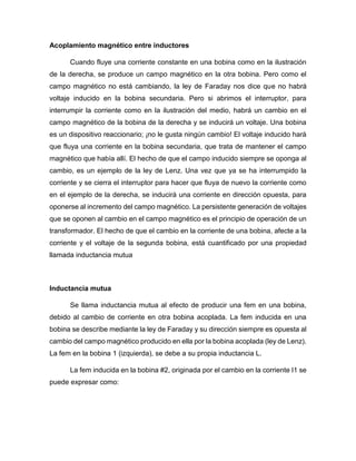 Acoplamiento magnético entre inductores
Cuando fluye una corriente constante en una bobina como en la ilustración
de la derecha, se produce un campo magnético en la otra bobina. Pero como el
campo magnético no está cambiando, la ley de Faraday nos dice que no habrá
voltaje inducido en la bobina secundaria. Pero si abrimos el interruptor, para
interrumpir la corriente como en la ilustración del medio, habrá un cambio en el
campo magnético de la bobina de la derecha y se inducirá un voltaje. Una bobina
es un dispositivo reaccionario; ¡no le gusta ningún cambio! El voltaje inducido hará
que fluya una corriente en la bobina secundaria, que trata de mantener el campo
magnético que había allí. El hecho de que el campo inducido siempre se oponga al
cambio, es un ejemplo de la ley de Lenz. Una vez que ya se ha interrumpido la
corriente y se cierra el interruptor para hacer que fluya de nuevo la corriente como
en el ejemplo de la derecha, se inducirá una corriente en dirección opuesta, para
oponerse al incremento del campo magnético. La persistente generación de voltajes
que se oponen al cambio en el campo magnético es el principio de operación de un
transformador. El hecho de que el cambio en la corriente de una bobina, afecte a la
corriente y el voltaje de la segunda bobina, está cuantificado por una propiedad
llamada inductancia mutua
Inductancia mutua
Se llama inductancia mutua al efecto de producir una fem en una bobina,
debido al cambio de corriente en otra bobina acoplada. La fem inducida en una
bobina se describe mediante la ley de Faraday y su dirección siempre es opuesta al
cambio del campo magnético producido en ella por la bobina acoplada (ley de Lenz).
La fem en la bobina 1 (izquierda), se debe a su propia inductancia L.
La fem inducida en la bobina #2, originada por el cambio en la corriente I1 se
puede expresar como:
 