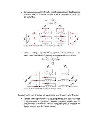  Conexionado triángulo-triángulo: En este caso coinciden las tensiones
primarias y secundarias con las de sus respectivos devanados; no así
las corrientes.
Imagen 35: Transformador trifásico conexión triángulo-triángulo
 Conexión triángulo-estrella: Suele ser habitual en transformadores
elevadores, pues la tensión secundaria es superior a la primaria.
Imagen 36: Transformador trifásico conexión triángulo-estrella
Destacaremos a continuacion los parámetros de un transformador trifásico:
 Tensión nominal primaria Vp: Es aquella para la que ha sido construido
el transformador y es la tensión de línea resultante de la tensión de
fase; también se denomina tensión compuesta porque depende del
tipo de conexionado del transformador.
 