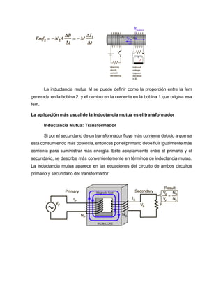 La inductancia mutua M se puede definir como la proporción entre la fem
generada en la bobina 2, y el cambio en la corriente en la bobina 1 que origina esa
fem.
La aplicación más usual de la inductancia mutua es el transformador
Inductancia Mutua: Transformador
Si por el secundario de un transformador fluye más corriente debido a que se
está consumiendo más potencia, entonces por el primario debe fluir igualmente más
corriente para suministrar más energía. Este acoplamiento entre el primario y el
secundario, se describe más convenientemente en términos de inductancia mutua.
La inductancia mutua aparece en las ecuaciones del circuito de ambos circuitos
primario y secundario del transformador.
 