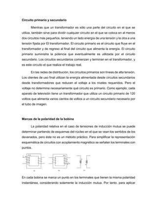 Circuito primario y secundario
Mientras que un transformador es sólo una parte del circuito en el que se
utiliza, también sirve para dividir cualquier circuito en el que se coloca en al menos
dos circuitos más pequeños, teniendo un lado energía de una tensión y la otra a una
tensión fijada por El transformador. El circuito primario es el circuito que fluye en el
transformador y de regreso al final del circuito que alimenta la energía. El circuito
primario suministra la potencia que eventualmente es utilizada por el circuito
secundario. Los circuitos secundarios comienzan y terminan en el transformador, y
es este circuito el que realiza el trabajo real.
En las redes de distribución, los circuitos primarios son líneas de alta tensión.
Los clientes de uso final utilizan la energía alimentada desde circuitos secundarios
desde transformadores que reducen el voltaje a los niveles requeridos. Pero el
voltaje no determina necesariamente qué circuito es primario. Como ejemplo, cada
aparato de televisión tiene un transformador que utiliza un circuito primario de 120
voltios que alimenta varios cientos de voltios a un circuito secundario necesario por
el tubo de imagen.
Marcas de la polaridad de la bobina
La polaridad relativa en el caso de tensiones de inducción mutua se puede
determinar partiendo de esquemas del núcleo en el que se vean los sentidos de los
devanados, pero éste no es un método práctico. Para simplificar la representación
esquemática de circuitos con acoplamiento magnético se señalan los terminales con
puntos.
En cada bobina se marca un punto en los terminales que tienen la misma polaridad
instantánea, considerando solamente la inducción mutua. Por tanto, para aplicar
 
