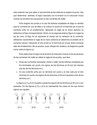 esta notación hay que saber a qué terminal de las bobinas se asigna el punto. Hay
que determinar, además, el signo asociado con la tensión en la inducción mutua
cuando se escriben las ecuaciones en las corrientes de malla.
Para asignar los puntos a un par de bobinas acopladas se elige un sentido
para la corriente en una de ellas y se coloca un punto en el terminal por el que la
corriente entra en el arrollamiento. Aplicando la regla de la mano derecha se
determina el flujo correspondiente. Ahora, en la segunda bobina (figura b) según la
ley de Lenz, el flujo ha de oponerse al creado por la variación de la corriente.
Utilizando nuevamente la regla de la mano derecha se determina el sentido de la
corriente natural, colocando el otro punto en el terminal por el que dicha corriente
sale del arrollamiento. No es preciso, pues, dibujar los núcleos y el diagrama queda
como indica la figura (c).
Para determinar el signo de la tensión de inducción mutua en las ecuaciones
de las corrientes de malla se utiliza la regla de los puntos, que dice:
 Si las dos corrientes supuestas, entran o salen de las bobinas acopladas por
los terminales con punto, los signos de los términos en M son los mismos
que los de los términos en L.
 Si una corriente entra por un terminal con punto y la otra sale por el otro
terminal con punto, los signos de los términos en M son opuestos a los de los
términos en L.
La figura (a.1) y (b.2) muestra cuando los signos de los términos en M y en L son
opuestos. En las figuras (c.3) y (d.4) se representan los casos en los que dichos
signos son iguales.
(a.1) (b.2) (c.3) (d.4)
 