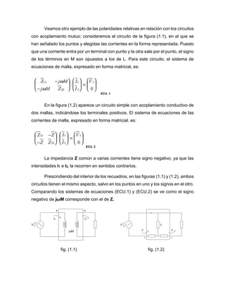 Veamos otro ejemplo de las polaridades relativas en relación con los circuitos
con acoplamiento mutuo; consideremos el circuito de la figura (1.1), en el que se
han señalado los puntos y elegidas las corrientes en la forma representada. Puesto
que una corriente entra por un terminal con punto y la otra sale por el punto, el signo
de los términos en M son opuestos a los de L. Para este circuito, el sistema de
ecuaciones de malla, expresado en forma matricial, es:
ECU. 1
En la figura (1.2) aparece un circuito simple con acoplamiento conductivo de
dos mallas, indicándose los terminales positivos. El sistema de ecuaciones de las
corrientes de malla, expresado en forma matricial, es:
ECU. 2
La impedancia Z común a varias corrientes tiene signo negativo, ya que las
intensidades I1 e I2, la recorren en sentidos contrarios.
Prescindiendo del interior de los recuadros, en las figuras (1.1) y (1.2), ambos
circuitos tienen el mismo aspecto, salvo en los puntos en uno y los signos en el otro.
Comparando los sistemas de ecuaciones (ECU.1) y (ECU.2) se ve como el signo
negativo de jωM corresponde con el de Z.
fig. (1.1) fig. (1.2)
 