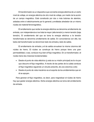 El transformador es un dispositivo que convierte energía eléctrica de un cierto
nivel de voltaje, en energía eléctrica de otro nivel de voltaje, por medio de la acción
de un campo magnético. Está constituido por dos o más bobinas de alambre,
aisladas entre sí eléctricamente por lo general y arrolladas alrededor de un mismo
núcleo de material ferromagnético.
El arrollamiento que recibe la energía eléctrica se denomina arrollamiento de
entrada, con independencia si se trata la mayor (alta tensión) o menor tensión (baja
tensión). El arrollamiento del que se toma la energía eléctrica a la tensión
transformada se denomina arrollamiento de salida. En concordancia con ello, los
lados del transformador se denominan lado de entrada y lado de salida.
El arrollamiento de entrada y el de salida envuelven la misma columna del
núcleo de hierro. El núcleo se construye de hierro porque tiene una gran
permeabilidad, o sea, conduce muy bien el flujo magnético. En un transformador, el
núcleo tiene dos misiones fundamentales:
 Desde el punto de vista eléctrico (y esta es su misión principal) es la vía por
que discurre el flujo magnético. A través de las partes de la culata conduce
el flujo magnético siguiendo un circuito prescrito, de una columna a otra
 Desde el punto de vista mecánico es el soporte de los arrollamientos que en
él se apoyan.
Para generar el flujo magnético, es decir, para magnetizar el núcleo de hierro
hay que gastar energía eléctrica. Dicha energía eléctrica se toma del arrollamiento
de entrada.
 