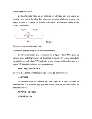 El transformador ideal
Un transformador ideal es un artefacto sin pérdidas, con una bobina de
entrada y una bobina de salida. Las relaciones entre los voltajes de entrada y de
salida, y entre la corriente de entrada y de salida, se establece mediante dos
ecuaciones sencillas.
fig. b.1
Esquema de un transformador ideal.
b) Símbolos esquemáticos de un transformador ideal.
En el transformador que se muestra en la figura 1 tiene NP espiras de
alambre sobre su lado primario y NS de espiras de alambre en su lado secundario.
La relación entre el voltaje VP(t) aplicado al lado primario del transformador y el
voltaje VS(t) inducido sobre su lado secundario es:
VP(t) / VS(t) = NP / NS = α
En donde α se define como la relación de espiras del transformador.
α = NP / NS
La relación entre la corriente ip(t) que fluye en el lado primario del
transformador y la corriente is(t) que fluye hacia fuera del lado secundario del
transformador es:
NP * iP(t) = NS * iS(t)
iP(t) / iS(t) = 1 / α
 