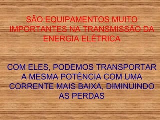 SÃO EQUIPAMENTOS MUITO IMPORTANTES NA TRANSMISSÃO DA ENERGIA ELÉTRICA COM ELES, PODEMOS TRANSPORTAR A MESMA POTÊNCIA COM UMA CORRENTE MAIS BAIXA, DIMINUINDO AS PERDAS 