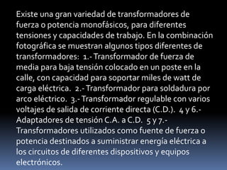 Existe una gran variedad de transformadores de 
fuerza o potencia monofásicos, para diferentes 
tensiones y capacidades de trabajo. En la combinación 
fotográfica se muestran algunos tipos diferentes de 
transformadores: 1.-Transformador de fuerza de 
media para baja tensión colocado en un poste en la 
calle, con capacidad para soportar miles de watt de 
carga eléctrica. 2.-Transformador para soldadura por 
arco eléctrico. 3.-Transformador regulable con varios 
voltajes de salida de corriente directa (C.D.). 4 y 6.- 
Adaptadores de tensión C.A. a C.D. 5 y 7.- 
Transformadores utilizados como fuente de fuerza o 
potencia destinados a suministrar energía eléctrica a 
los circuitos de diferentes dispositivos y equipos 
electrónicos. 
 