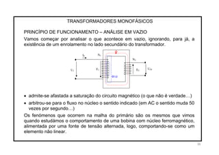 TRANSFORMADORES MONOFÁSICOS
PRINCÍPIO DE FUNCIONAMENTO – ANÁLISE EM VAZIO
Vamos começar por analisar o que acontece em vazio, ignorando, para já, a
existência de um enrolamento no lado secundário do transformador.
Ф
E1U1
I0 N1
N2
• admite-se afastada a saturação do circuito magnético (o que não é verdade…)
• arbitrou-se para o fluxo no núcleo o sentido indicado (em AC o sentido muda 50
vezes por segundo…)
Os fenómenos que ocorrem na malha do primário são os mesmos que vimos
quando estudámos o comportamento de uma bobina com núcleo ferromagnético,
alimentada por uma fonte de tensão alternada, logo, comportando-se como um
elemento não linear.
Ф1d
E2
U20
11
 