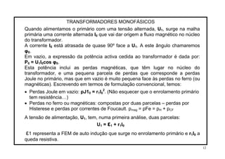 TRANSFORMADORES MONOFÁSICOS
Quando alimentamos o primário com uma tensão alternada, U1, surge na malha
primária uma corrente alternada I0 que vai dar origem a fluxo magnético no núcleo
do transformador.
A corrente I está atrasada de quase 90º face a U0 1. A este ângulo chamaremos
φ0.
Em vazio, a expressão da potência activa cedida ao transformador é dada por:
P = U I cos φ .0 1 0 0
Esta potência inclui as perdas magnéticas, que têm lugar no núcleo do
transformador, e uma pequena parcela de perdas que corresponde a perdas
Joule no primário, mas que em vazio é muito pequena face às perdas no ferro (ou
magnéticas). Escrevendo em termos de formulação convencional, temos:
2
• Perdas Joule em vazio: pJ1 = r I0 1 0 . (Não esquecer que o enrolamento primário
tem resistência…)
• Perdas no ferro ou magnéticas: compostas por duas parcelas – perdas por
Histerese e perdas por correntes de Foucault. pmag = pFe = p + pH CF
A tensão de alimentação, U , tem, numa primeira análise, duas parcelas:1
U1 = ε + r I1 1 0
ε1 representa a FEM de auto indução que surge no enrolamento primário e r I1 0 a
queda resistiva.
12
 