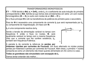 TRANSFORMADORES MONOFÁSICOS
E’1 → FEM devida a Фd; x = 2πfL onde L1 1 1 é o coeficiente de auto-indução do primário
correspondente a Фd. Admite-se que temos dois enrolamentos em série: um com núcleo
ferromagnético (Ф ↔ E ) e outro com núcleo de ar (Фd ↔ E’ ).1 1
Só o fluxo principal Ф é útil na transferência de potência do primário para o secundário.
Para ter Ф é necessária uma componente da corrente I que será representada por I0 m,
ou componente de magnetização, em fase com Ф.
é uma componente reactiva de II .
E1
Im
Ф
Ia
I0
m 0
Sendo a tensão de alimentação variável no tempo com
frequência f, então o fluxo no núcleo, Ф, será
igualmente variável no tempo com a mesma frequência
visto que a corrente que lhe confere existência, Im,
também tem frequência f idêntica.
da corrente IA parcela Ia 0 refere-se às perdas por
histerese +perdas por correntes de Foucault. Um fluxo alternado no núcleo produz
perdas por histerese e perdas por correntes de Foucault. Além disso, o primário + núcleo
comporta-se como um elemento não linear quando alimentado em AC como é o caso.
Todas as grandezas são sinusoidais com excepção de I .0
Vamos tentar entender isto melhor…
14
 