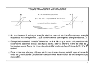 TRANSFORMADORES MONOFÁSICOS
• Ao enrolamento é entregue energia eléctrica que vai ser transformada em energia
magnética (fluxo magnético…) que vai novamente dar origem a energia eléctrica…!
• Este processo ocorre “através” do núcleo → Ф = f(i) → que traduz um processo não
linear como podemos atestar pela figura acima. Isto vai alterar a forma de onda de I0
tornando-a numa forma de onda não sinusoidal contendo harmónicos de 3ª, 5ª e 7ª
ordem!
• Para podermos efectuar cálculos de forma simples iremos admitir que a forma de
onda de I0 é sinusoidal (o que não é verdade mas trata-se aqui de uma simplificação
muito útil!).
B
H
Ф
i…a menos de um factor de escala…
Ф = BS; onde S = secção do núcleo
H×l = N1I0; onde l = trajecto médio do fluxo no núcleo
15
 