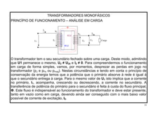 TRANSFORMADORES MONOFÁSICOS
PRINCÍPIO DE FUNCIONAMENTO – ANÁLISE EM CARGA
Ф
E1U1
I1
N1
N2
O transformador tem o seu secundário fechado sobre uma carga. Deste modo, admitindo
que U1 permanece o mesmo, U2 ≠ U20 e I2 ≠ 0. Para compreendermos o funcionamento
em carga de forma simples, vamos, por momentos, desprezar as perdas em jogo no
transformador (pJ e pFe ou pmag). Nestas circunstâncias e tendo em conta o princípio de
conservação da energia temos que a potência que o primário absorve à rede é igual à
que o secundário entrega à carga. Para o mesmo valor de U1 isto implica que a corrente
no primário, I1, acompanha, crescendo ou decrescendo, a corrente no secundário. A
transferência de potência do primário para o secundário é feita à custa do fluxo principal,
Ф. Este fluxo é indispensável ao funcionamento do transformador e deve estar presente,
tanto em vazio como em carga, devendo ainda ser conseguido com o mais baixo valor
possível de corrente de excitação, I0.
Ф1d
U2
I2
Ф2d
CargaE2
19
 