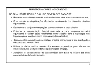 TRANSFORMADORES MONOFÁSICOS
NO FINAL DESTE MÓDULO O ALUNO DEVERÁ SER CAPAZ DE:
• Reconhecer as diferenças entre um transformador ideal e um transformador real.
• Compreender as simplificações efectuadas na obtenção dos diferentes circuitos
equivalentes.
• Estabelecer o conjunto de equações correspondentes a cada circuito.
• Entender a representação fasorial associada a cada esquema (modelo)
equivalente e utilizar estas ferramentas como suporte para a explicação dos
fenómenos em jogo bem como para os cálculos a efectuar.
• Compreender o objectivo de se realizar ensaios económicos, o seu significado e
o modo como se executam.
• Utilizar os dados obtidos através dos ensaios económicos para efectuar os
devidos cálculos. Compreender as aproximações em jogo.
• Apreender o funcionamento do transformador com base no estudo das suas
características de funcionamento.
2
 