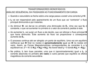 TRANSFORMADORES MONOFÁSICOS
ANÁLISE SEQUÊNCIAL DA PASSAGEM AO FUNCIONAMENTO EM CARGA
• Quando o secundário se fecha sobre uma carga passa a existir uma corrente I ≠ 0.2
• I2 vai ser responsável pelo aparecimento de um fluxo que vai “contrariar” o fluxo
principal diminuindo-o por instantes.
. Uma vez que U• Ao diminuir Ф, vai dar-se no primário uma diminuição de E1 1 é
constante, o que vai aumentar no primário é o valor da corrente I pedida à rede.1
• Ao aumentar I1, vai surgir um fluxo a ela devido, que vai reforçar o fluxo principal Ф
que havia diminuído. Este aumento do fluxo vai proporcionar o consequente
aumento de E .1
• O processo continua até ser atingido um ponto de equilíbrio. Uma vez em equilíbrio
verifica-se que Ф final no núcleo é aproximadamente igual ao Ф no núcleo em
vazio. Assim, as Forças Magnetomotrizes correspondentes às correntes I e I1 2
equilibram-se. (F = N i e N I + N I = N I . No transf ideal I = 0 donde N1 1 2 2 1 0 0 1I = - N I )1 2 2
tem duas parcelas; uma que é (aproximadamente) igual a I• Na prática, I1 0, (a
corrente absorvida no primário em vazio) e outra parcela que equilibra os efeitos
magnéticos da corrente secundária.
20
 