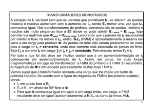 TRANSFORMADORES MONOFÁSICOS
A variação de I vai fazer com que as parcelas que constituem U1 1 se alterem: as quedas
resistiva e reactiva aumentam com o aumento de I , sendo E menor uma vez que U1 1 1
permanece igual. Nos transformadores de potência convencionais as quedas resistiva e
reactiva são muito pequenas face a E1 donde se pode admitir E ≈ E1 vazio 1 carga, logo
permite-nos reafirmar que Ф ≈ Фvazio plena carga. Lembrando que a parcela de I0 responsável
por manter o fluxo no núcleo é Im, então, N I1 m (FMM) é aproximadamente a mesma em
vazio e em carga para produzir Ф. As perdas no ferro não variam praticamente do vazio
para a carga => Ia ≈ constante, onde esta corrente está associada às perdas no ferro.
Seja I’ a corrente I I0 0 em carga: ’ = I + I ≈ constante. Pelo exposto temos I’ ≈ I .0 a m 0 0
Por tudo o que foi dito deve ser intuitivo aceitar que a um aumento/diminuição de I2
corresponde um aumento/diminuição de I1. Assim, em carga, há duas forças
magnetomotrizes em jogo no transformador: a FMM do primário e a FMM do secundário.
A magnitude de Ф é influenciada pela resultante destas duas FMM’s.
Vamos supor que o transformador alimenta uma carga que lhe impõe um factor de
potência indutivo. De acordo com a figura do diagrama de FMM’s (no próximo acetato),
temos:
• I em atraso face a E .2 2
em atraso de 90º face a Ф.e E• E2 1
• Para que Ф permaneça igual em vazio e em carga então, em carga, a FMM
resultante deve ser igual (aproximadamente) a N I’ , ou como já vimos, N I .1 0 1 0
21
 