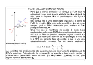 TRANSFORMADORES MONOFÁSICOS
Para que a última afirmação se verifique a FMM total no
primário deve ser igual à soma vectorial de. N1I0 e (-N2I2), ou
seja, igual à diagonal N1I1 do paralelogramo da figura à
esquerda.
Isto conduz-nos a uma observação importante: a soma da
FMM do primário, N1I1, com a do secundário, N1I2, deve ser
sempre igual à FMM necessária para produzir o fluxo
principal no núcleo, Ф.
Uma vez que a relutância do núcleo é muito baixa
conduzindo a valores de FMM de magnetização de cerca de
5 a 10% da FMM do primário, isto para regime nominal; é o
mesmo que dizer que a corrente de magnetização é cerca de
5 a 10% da corrente total absorvida, o que é um valor
substancialmente pequeno. Por ser assim, poderemos
escrever (em módulo):
-E1
E2
N1I1
N1I
-N I2 2
N1Ia
N1I0
m
N I2 2
1 2 1
1 1 2 2
2 1 2
N I E
N I N I donde = =
N I E
≅
As correntes nos enrolamentos são aproximadamente inversamente proporcionais às
FEM’s induzidas. Pelo princípio de conservação da energia e desprezando perdas no
transformador, poderemos ainda escrever que U I cosφ1 1 1≈ U I cosφ2 2 2. Donde, para
regime nominal, cosφ ≈ cosφ1 2.
22
 