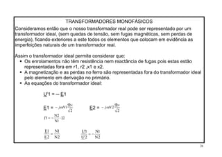 TRANSFORMADORES MONOFÁSICOS
Consideramos então que o nosso transformador real pode ser representado por um
transformador ideal, (sem quedas de tensão, sem fugas magnéticas, sem perdas de
energia), ficando exteriores a este todos os elementos que colocam em evidência as
imperfeições naturais de um transformador real.
Assim o transformador ideal permite considerar que:
Os enrolamentos não têm resistência nem reactância de fugas pois estas estão
representadas fora em r1, r2 ,x1 e x2.
A magnetização e as perdas no ferro são representadas fora do transformador ideal
pelo elemento em derivação no primário.
As equações do transformador ideal:
U'1 = ─ E1
2
1
M
Nj
Φ
− ω
2
2
M
Nj
Φ
− ωE1 = E2 =
2I
1N
2N
1'I ⋅−=
2N
1N
2E
1E
=
2N
1N
2'U
1'U
−=
26
 