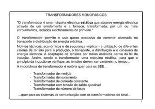 TRANSFORMADORES MONOFÁSICOS
"O transformador é uma máquina eléctrica estática que absorve energia eléctrica
através de um enrolamento e a fornece, transformada, por um ou mais
enrolamentos, isolados electricamente do primeiro."
O transformador permite o uso quase exclusivo de corrente alternada no
transporte e distribuição de energia eléctrica.
Motivos técnicos, económicos e de segurança implicam a utilização de diferentes
valores de tensão para a produção, o transporte, a distribuição e o consumo de
energia eléctrica. A adaptação de tensões por meios estáticos deriva da lei da
indução. Assim, sendo o transformador uma máquina estática, para que o
princípio da indução se verifique, as tensões devem ser variáveis no tempo...
A importância do transformador é notória quer para os SEE…
- Transformador de medida
- Transformador de isolamento
- Transformador de corrente constante
- Transformador com tensão de saída ajustável
- Transformador do número de fases
…quer para os sistemas de comunicação com os transformadores de sinal...
3
 