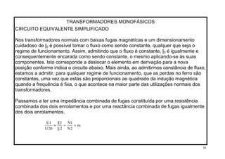 TRANSFORMADORES MONOFÁSICOS
CIRCUITO EQUIVALENTE SIMPLIFICADO
Nos transformadores normais com baixas fugas magnéticas e um dimensionamento
cuidadoso de I0 é possível tomar o fluxo como sendo constante, qualquer que seja o
regime de funcionamento. Assim, admitindo que o fluxo é constante, I0 é igualmente e
consequentemente encarada como sendo constante, o mesmo aplicando-se às suas
componentes. Isto corresponde a deslocar o elemento em derivação para a nova
posição conforme indica o circuito abaixo. Mais ainda, ao admitirmos constância de fluxo,
estamos a admitir, para qualquer regime de funcionamento, que as perdas no ferro são
constantes, uma vez que estas são proporcionais ao quadrado da indução magnética
quando a frequência é fixa, o que acontece na maior parte das utilizações normais dos
transformadores.
Passamos a ter uma impedância combinada de fugas constituída por uma resistência
combinada dos dois enrolamentos e por uma reactância combinada de fugas igualmente
dos dois enrolamentos.
m
2N
1N
2E
1E
20U
1U
==≈
30
 