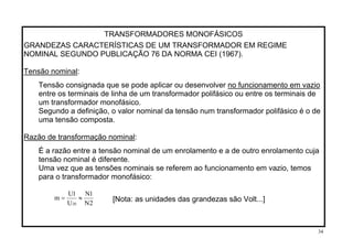 TRANSFORMADORES MONOFÁSICOS
GRANDEZAS CARACTERÍSTICAS DE UM TRANSFORMADOR EM REGIME
NOMINAL SEGUNDO PUBLICAÇÃO 76 DA NORMA CEI (1967).
Tensão nominal:
no funcionamento em vazioTensão consignada que se pode aplicar ou desenvolver
entre os terminais de linha de um transformador polifásico ou entre os terminais de
um transformador monofásico.
Segundo a definição, o valor nominal da tensão num transformador polifásico é o de
uma tensão composta.
Razão de transformação nominal:
É a razão entre a tensão nominal de um enrolamento e a de outro enrolamento cuja
tensão nominal é diferente.
Uma vez que as tensões nominais se referem ao funcionamento em vazio, temos
para o transformador monofásico:
2N
1N
U
1U
m
20
≈= [Nota: as unidades das grandezas são Volt...]
34
 