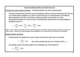 TRANSFORMADORES MONOFÁSICOS
Tensão de curto-circuito nominal - Transformadores de dois enrolamentos
Tensão à frequência nominal que é necessário aplicar entre os terminais de linha de
um enrolamento polifásico ou entre os terminais de um enrolamento monofásico
para nele fazer circular a corrente nominal quando os terminais do outro
enrolamento estão em curto-circuito. Normalmente exprime-se em percentagem e
designa-se por ez.
%100
U
IZ
%100
U
U
%100
n1U
c1U
e
20
n22
20
c2
z ⋅=⋅=⋅=
Nota: e baixo implica correntes de curto-circuito elevadas; eZ Z elevado implica elevadas quedas de tensão em
carga. Logo, o cálculo de transformadores deve estabelecer um compromisso entre ambas as situações!
Queda óhmica nominal :
Componente da tensão de curto-circuito nominal em fase com a corrente.
%100
U
IR
e
20
n22
r ⋅= (em valor percentual pois em módulo é R I2 2n...)
As perdas Joule nominais podem ser avaliadas por intermédio de:
%100
IU
IR
e
n220
n22
r
2
⋅=
35
 