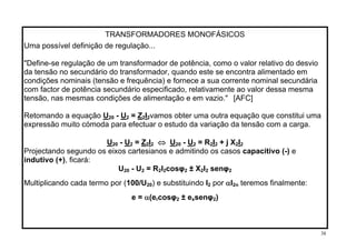TRANSFORMADORES MONOFÁSICOS
Uma possível definição de regulação...
"Define-se regulação de um transformador de potência, como o valor relativo do desvio
da tensão no secundário do transformador, quando este se encontra alimentado em
condições nominais (tensão e frequência) e fornece a sua corrente nominal secundária
com factor de potência secundário especificado, relativamente ao valor dessa mesma
tensão, nas mesmas condições de alimentação e em vazio." [AFC]
URetomando a equação 20 - U2 = Z I2 2vamos obter uma outra equação que constitui uma
expressão muito cómoda para efectuar o estudo da variação da tensão com a carga.
⇔U20 - U = Z I U2 2 2 20 - U2 = R2I + j X I2 2 2
Projectando segundo os eixos cartesianos e admitindo os casos capacitivo (-) e
indutivo (+), ficará:
U20 - U = R I cosφ2 2 2 2 ± X I senφ2 2 2
por αIMultiplicando cada termo por (100/U20) e substituindo I2 2n teremos finalmente:
e = α(e cosφ ± er 2 xsenφ2)
38
 