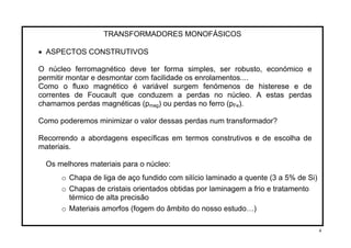 TRANSFORMADORES MONOFÁSICOS
• ASPECTOS CONSTRUTIVOS
O núcleo ferromagnético deve ter forma simples, ser robusto, económico e
permitir montar e desmontar com facilidade os enrolamentos....
Como o fluxo magnético é variável surgem fenómenos de histerese e de
correntes de Foucault que conduzem a perdas no núcleo. A estas perdas
chamamos perdas magnéticas (p ) ou perdas no ferro (pmag Fe).
Como poderemos minimizar o valor dessas perdas num transformador?
Recorrendo a abordagens específicas em termos construtivos e de escolha de
materiais.
Os melhores materiais para o núcleo:
o Chapa de liga de aço fundido com silício laminado a quente (3 a 5% de Si)
o Chapas de cristais orientados obtidas por laminagem a frio e tratamento
térmico de alta precisão
o Materiais amorfos (fogem do âmbito do nosso estudo…)
4
 