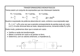 TRANSFORMADORES MONOFÁSICOS
Temos assim um conjunto de expressões que nos interessam bastante:
P = U I cosφ . Im = I senφ . Ia = I cosφ .0 1 0 0 0 0 0 0
a
1
0
I
U
R =
0
1
0
I
U
Z =
m
1
I
U
Xm = jφ0
Z0 = Z0e
Quanto à expressão da potência absorvida em vazio, embora a sua expressão seja:
2
= r IP0 1 0 + pFe uma vez que a parcela correspondente às perdas joule em vazio
(r 2
1I ), é muito diminuta face ao resto, desprezá-la-emos, tomando então P ≈ pFe.0 0
Deste modo, poderemos dizer que o ensaio em vazio:
• Verifica a razão de transformação
• Mede a corrente em vazio e as perdas no ferro
.• Determina, com os valores anteriores, a impedância Z0
W
V2V1
A1
U2 = U20U1 = U1n
I0
P0
42
 