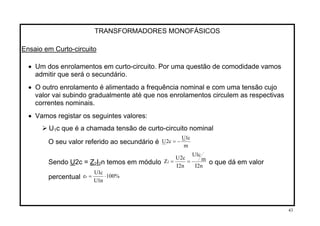 TRANSFORMADORES MONOFÁSICOS
Ensaio em Curto-circuito
• Um dos enrolamentos em curto-circuito. Por uma questão de comodidade vamos
admitir que será o secundário.
• O outro enrolamento é alimentado a frequência nominal e com uma tensão cujo
valor vai subindo gradualmente até que nos enrolamentos circulem as respectivas
correntes nominais.
• Vamos registar os seguintes valores:
U1c que é a chamada tensão de curto-circuito nominal
m
c1U
c2U −=O seu valor referido ao secundário é
n2I
m
c1U
n2I
c2U
Z2 ==Sendo U2c = Z I n temos em módulo2 2 o que dá em valor
percentual %100
n1U
c1U
ez ⋅=
43
 