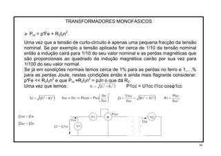 TRANSFORMADORES MONOFÁSICOS
2
Pcc = p'Fe + R I n .2 2
Uma vez que a tensão de curto-circuito é apenas uma pequena fracção da tensão
nominal. Se por exemplo a tensão aplicada for cerca de 1/10 da tensão nominal
então a indução cairá para 1/10 do seu valor nominal e as perdas magnéticas que
são proporcionais ao quadrado da indução magnética cairão por sua vez para
1/100 do seu valor normal.
Se já em condições normais temos cerca de 1% para as perdas no ferro e 1,....%
para as perdas Joule, nestas condições então é ainda mais flagrante considerar:
p'Fe << R2I2n2
e que Pcc ≈R2I n2
= pJn o que dá R2 2.
( ) P1cc = U1cc·I1cc·cosφ1ccUma vez que temos: 2
2
2
22 RZX +=
2
cc1I
n1I
cc1Pccn1Pn1Icc1I ⎟
⎠
⎞
⎜
⎝
⎛
=⇒≠ ( )22
1X1R
cc1I
cc1U
1Z +== 2
cc1I
cc1P
1R =( )22
1R1Z1X −=
P1cc
I W A2
V1
A11cc = I1n
I1cc I2cc
I
U1 = U1cc
2cc = I2n
44
 