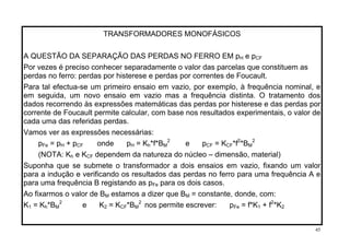 TRANSFORMADORES MONOFÁSICOS
A QUESTÃO DA SEPARAÇÃO DAS PERDAS NO FERRO EM pH e pCF
Por vezes é preciso conhecer separadamente o valor das parcelas que constituem as
perdas no ferro: perdas por histerese e perdas por correntes de Foucault.
Para tal efectua-se um primeiro ensaio em vazio, por exemplo, à frequência nominal, e
em seguida, um novo ensaio em vazio mas a frequência distinta. O tratamento dos
dados recorrendo às expressões matemáticas das perdas por histerese e das perdas por
corrente de Foucault permite calcular, com base nos resultados experimentais, o valor de
cada uma das referidas perdas.
Vamos ver as expressões necessárias:
2
pFe = pH + pCF onde pH = Kh*f*BM e pCF = KCF*f2 2
*BM
(NOTA: K e Kh CF dependem da natureza do núcleo – dimensão, material)
Suponha que se submete o transformador a dois ensaios em vazio, fixando um valor
para a indução e verificando os resultados das perdas no ferro para uma frequência A e
para uma frequência B registando as p para os dois casos.Fe
Ao fixarmos o valor de B estamos a dizer que B = constante, donde, com:M M
K1 = Kh*BM
2 2
e K2 = KCF*BM nos permite escrever: pFe = f*K + f2
*K1 2
45
 