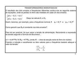 TRANSFORMADORES MONOFÁSICOS
O resultado dos dois ensaios a frequências diferentes conduz-nos ao seguinte sistema
de equações, onde as perdas no ferro são medidas em cada um dos ensaios:
⎧⎪
⎨
⎪⎩
2
A 1 A 2 A
2
B 1 B 2
pFe = K f + K f
B
Daqui se calcula K1 e K2.pFe = K f + K f
Assim, teremos, por exemplo, para a frequência nominal, f: pH = K1*f e pCF = K2*f2
Como garantir que BM é constante nos dois ensaios?
Para tal ser possível, há que variar a tensão de alimentação. Recordando a expressão
da tensão segundo a fórmula de Boucherot…
U1 = 4,44*f*N1*Af*BM = K*f*BM (onde Af → área da secção recta do ferro do núcleo)
Fixando a indução e escolhendo os dois valores para a frequência bastará adequar o
valor da tensão:
1
1
A A
B B
U f
U f
=
46
 