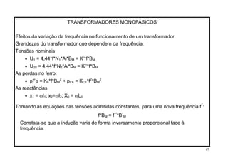 TRANSFORMADORES MONOFÁSICOS
Efeitos da variação da frequência no funcionamento de um transformador.
Grandezas do transformador que dependem da frequência:
Tensões nominais
• U1 = 4,44*f*N1*Af*BM = K’*f*BM
• U20 = 4,44*f*N2*Af*BM = K’’*f*BM
As perdas no ferro:
• pFe = Kh*f*BM
2
+ pCF = KCF*f2
*BM
2
As reactâncias
• x1 = ωl1; x2=ωl2; X0 = ωL0
Tomando as equações das tensões admitidas constantes, para uma nova frequência f’:
f*BM = f ’*B’M
Constata-se que a indução varia de forma inversamente proporcional face à
frequência.
47
 