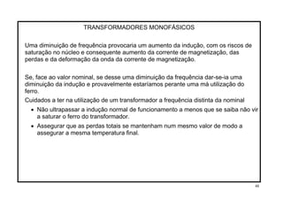 TRANSFORMADORES MONOFÁSICOS
Uma diminuição de frequência provocaria um aumento da indução, com os riscos de
saturação no núcleo e consequente aumento da corrente de magnetização, das
perdas e da deformação da onda da corrente de magnetização.
Se, face ao valor nominal, se desse uma diminuição da frequência dar-se-ia uma
diminuição da indução e provavelmente estaríamos perante uma má utilização do
ferro.
Cuidados a ter na utilização de um transformador a frequência distinta da nominal
• Não ultrapassar a indução normal de funcionamento a menos que se saiba não vir
a saturar o ferro do transformador.
• Assegurar que as perdas totais se mantenham num mesmo valor de modo a
assegurar a mesma temperatura final.
48
 