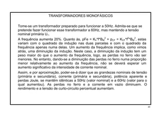 TRANSFORMADORES MONOFÁSICOS
Tome-se um transformador preparado para funcionar a 50Hz. Admita-se que se
pretende fazer funcionar esse transformador a 60Hz, mas mantendo a tensão
nominal primária U1.
2
A frequência aumenta 20%. Quanto às, pFe = Kh*f*BM + pCF = KCF*f2 2
*BM , estas
variam com o quadrado da indução nas duas parcelas e com o quadrado da
frequência apenas numa delas. Um aumento da frequência implica, como vimos
atrás, uma diminuição da indução. Neste caso, a diminuição da indução tem um
peso maior do que o aumento da frequência, logo, as perdas no ferro vão ser
menores. No entanto, dando-se a diminuição das perdas no ferro numa proporção
menor relativamente ao aumento da frequência, não se deverá esperar um
aumento significativo da intensidade de corrente nominal.
Assim, e por aproximação, poder-se-á dizer que as grandezas nominais de tensão
(primária e secundária), corrente (primária e secundária), potência aparente e
perdas Joule, se mantêm idênticas a 50Hz (valor nominal) e a 60Hz (valor para o
qual aumentou). As perdas no ferro e a corrente em vazio diminuem. O
rendimento e a tensão de curto-circuito percentual aumentam.
49
 