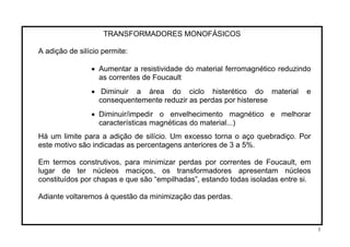 TRANSFORMADORES MONOFÁSICOS
A adição de silício permite:
• Aumentar a resistividade do material ferromagnético reduzindo
as correntes de Foucault
• Diminuir a área do ciclo histerético do material e
consequentemente reduzir as perdas por histerese
• Diminuir/impedir o envelhecimento magnético e melhorar
características magnéticas do material...)
Há um limite para a adição de silício. Um excesso torna o aço quebradiço. Por
este motivo são indicadas as percentagens anteriores de 3 a 5%.
Em termos construtivos, para minimizar perdas por correntes de Foucault, em
lugar de ter núcleos maciços, os transformadores apresentam núcleos
constituídos por chapas e que são “empilhadas”, estando todas isoladas entre si.
Adiante voltaremos à questão da minimização das perdas.
5
 