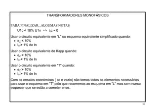 TRANSFORMADORES MONOFÁSICOS
PARA FINALIZAR...ALGUMAS NOTAS
U1c < 10% U1n => I0c ≈ 0
Usar o circuito equivalente em "L" ou esquema equivalente simplificado quando:
• eZ < 10%
• I0 > 1% de In
Usar o circuito equivalente de Kapp quando:
• eZ < 10%
• I0 < 1% de In
Usar o circuito equivalente em "T" quando:
• eZ > 10%
• I0 > 1% de In
Com os ensaios económicos ( cc e vazio) não temos todos os elementos necessários
para usar o esquema em "T" pelo que recorremos ao esquema em "L" mas sem nunca
esquecer que se estão a cometer erros.
50
 