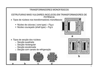 TRANSFORMADORES MONOFÁSICOS
ESTRUTURAS MAIS VULGARES (NÚCLEOS) EM TRANSFORMADORES DE
POTÊNCIA
• Tipos de núcleos nos transformadores monofásicos:
Núcleo de colunas ( core type) – Fig.a
Núcleo couraçado (shell type) – Fig.b
• Tipos de secção dos núcleos
a - Secção quadrada
b - Secção rectangular
c - Secção escalonada
d - Secção com canais de refrigeração
6
 