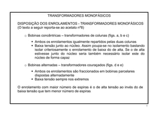 TRANSFORMADORES MONOFÁSICOS
DISPOSIÇÃO DOS ENROLAMENTOS - TRANSFORMADORES MONOFÁSICOS
(O texto a seguir reporta-se ao acetato nº8)
o Bobinas concêntricas – transformadores de colunas (figs. a, b e c)
Ambos os enrolamentos igualmente repartidos pelas duas colunas
Baixa tensão junto ao núcleo. Assim poupa-se no isolamento bastando
isolar criteriosamente o enrolamento de baixa do de alta. Se o de alta
estivesse junto do núcleo seria também necessário isolar este do
núcleo de forma capaz
o Bobinas alternadas – transformadores couraçados (figs. d e e)
Ambos os enrolamentos são fraccionados em bobinas parcelares
dispostas alternadamente
Baixa tensão sempre nos extremos
O enrolamento com maior número de espiras é o de alta tensão ao invés do de
baixa tensão que tem menor número de espiras
7
 