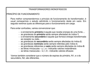TRANSFORMADORES MONOFÁSICOS
PRINCÍPIO DE FUNCIONAMENTO
Para melhor compreendermos o princípio de funcionamento do transformador, é
usual começarmos o estudo admitindo o funcionamento deste em vazio. Em
seguida veremos quais as diferenças para o funcionamento em carga.
Para evitar confusões, vamos convencionar que:
- o enrolamento primário é aquele que recebe energia de uma fonte....
- as grandezas do primário serão sempre afectadas do índice 1.
- o enrolamento secundário é aquele que fornece energia transformada
ao receptor ou rede...
- as grandezas do secundário serão sempre afectadas do índice 2.
- as grandezas nominais serão sempre referidas pelo índice n.
- as grandezas referentes a vazio serão sempre afectadas do índice 0.
- as letras minúsculas - u, i, e - indicarão valores instantâneos
- as letras maiúsculas – U, I, E - indicarão valores eficazes
Vamos também considerar que o número de espiras do primário, N1, e o do
secundário, N2, são diferentes.
9
 