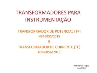 TRANSFORMADORES PARA
INSTRUMENTAÇÃO
TRANSFORMADOR DE POTENCIAL (TP)
NBR6855/2015
E
TRANSFORMADOR DE CORRENTE (TC)
NBR6856/2015
Prof. Marcos Fergütz
maio/2018
 